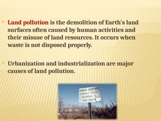  Land pollution is the demolition of Earth's land
surfaces often caused by human activities and
their misuse of land resources. It occurs when
waste is not disposed properly.
 Urbanization and industrialization are major
causes of land pollution.
 