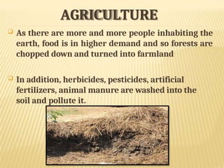 AGRICULTURE
 As there are more and more people inhabiting the
earth, food is in higher demand and so forests are
chopped down and turned into farmland
 In addition, herbicides, pesticides, artificial
fertilizers, animal manure are washed into the
soil and pollute it.
 