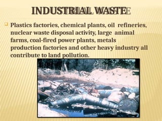 INDUSTRIAL WASTE
 Plastics factories, chemical plants, oil refineries,
nuclear waste disposal activity, large animal
farms, coal-fired power plants, metals
production factories and other heavy industry all
contribute to land pollution.
 