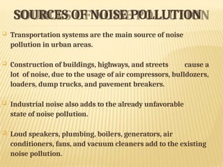SOURCES OF NOISE POLLUTION
 Transportation systems are the main source of noise
pollution in urban areas.
 Construction of buildings, highways, and streets cause a
lot of noise, due to the usage of air compressors, bulldozers,
loaders, dump trucks, and pavement breakers.
 Industrial noise also adds to the already unfavorable
state of noise pollution.
 Loud speakers, plumbing, boilers, generators, air
conditioners, fans, and vacuum cleaners add to the existing
noise pollution.
 