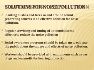 SOLUTIONS FOR NOISE POLLUTION
 Planting bushes and trees in and around sound
generating sources is an effective solution for noise
pollution.
 Regular servicing and tuning of automobiles can
effectively reduce the noise pollution
 Social awareness programs should be taken up to educate
the public about the causes and effects of noise pollution.
 Workers should be provided with equipments such as ear
plugs and earmuffs for hearing protection.
 