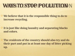 WAYS TO STOP POLLUTION
 We believe that it is the responsible thing to do to
increase recycling.
 It is just like doing laundry and separating blacks
and colors.
 The residents of the country should also try and do
their part and put in at least one day of litter picking
up.
 