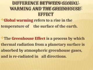 DIFFERENCE BETWEEN GLOBAL
WARMING AND THE GREENHOUSE
EFFECT
Global warming refers to a rise in the
temperature of the surface of the earth.
The Greenhouse Effect is a process by which
thermal radiation from a planetary surface is
absorbed by atmospheric greenhouse gases,
and is re-radiated in all directions.
 