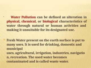 
Water Pollution can be defined as alteration in
physical, chemical, or biological characteristics of
water through natural or human activities and
making it unsuitable for its designated use.
 Fresh Water present on the earth surface is put to
many uses. It is used for drinking, domestic and
municipal
uses, agricultural, irrigation, industries, navigatio
n, recreation. The used water becomes
contaminated and is called waste water.
 