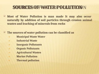SOURCES OF WATER POLLUTION
 Most of Water Pollution is man made It may also occur
naturally by addition of soil particles through erosion animal
wastes and leaching of minerals from rocks
 The sources of water pollution can be classified as
 Municipal Waste Water
 Industrial Waste
 Inorganic Pollutants
 Organic Pollutants
 Agricultural Wastes
 Marine Pollution
 Thermal pollution
 