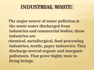 INDUSTRIAL WASTE
The major source of water pollution is
the waste water discharged from
industries and commercial bodies, these
industries are
chemical, metallurgical, food processing
industries, textile, paper industries. They
discharge several organic and inorganic
pollutants. That prove highly toxic to
living beings.
 