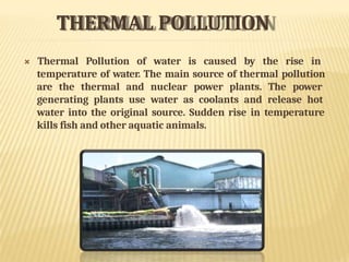 THERMAL POLLUTION
 Thermal Pollution of water is caused by the rise in
temperature of water. The main source of thermal pollution
are the thermal and nuclear power plants. The power
generating plants use water as coolants and release hot
water into the original source. Sudden rise in temperature
kills fish and other aquatic animals.
 