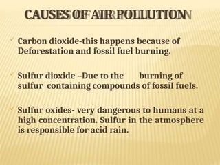 CAUSES OF AIR POLLUTION
 Carbon dioxide-this happens because of
Deforestation and fossil fuel burning.
 Sulfur dioxide –Due to the burning of
sulfur containing compounds of fossil fuels.
 Sulfur oxides- very dangerous to humans at a
high concentration. Sulfur in the atmosphere
is responsible for acid rain.
 