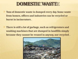 DOMESTIC WASTE
 Tons of domestic waste is dumped every day. Some waste
from homes, offices and industries can be recycled or
burnt in incinerators .
 There is still a lot of garbage, such as refrigerators and
washing machines that are dumped in landfills simply
because they cannot be reused in anyway, nor recycled .
 