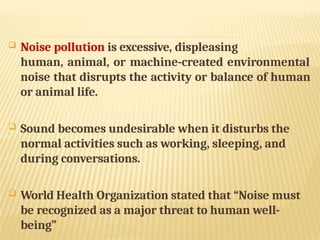  Noise pollution is excessive, displeasing
human, animal, or machine-created environmental
noise that disrupts the activity or balance of human
or animal life.
 Sound becomes undesirable when it disturbs the
normal activities such as working, sleeping, and
during conversations.
 World Health Organization stated that “Noise must
be recognized as a major threat to human well-
being”
 