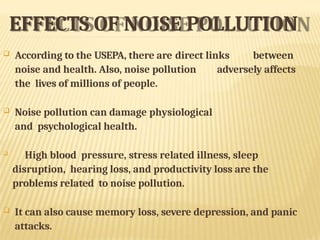 EFFECTS OF NOISE POLLUTION
 According to the USEPA, there are direct links between
noise and health. Also, noise pollution adversely affects
the lives of millions of people.
 Noise pollution can damage physiological
and psychological health.

High blood pressure, stress related illness, sleep
disruption, hearing loss, and productivity loss are the
problems related to noise pollution.
 It can also cause memory loss, severe depression, and panic
attacks.
 