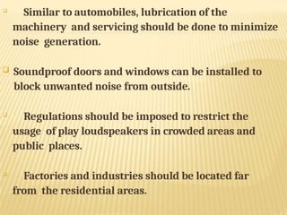 
Similar to automobiles, lubrication of the
machinery and servicing should be done to minimize
noise generation.
 Soundproof doors and windows can be installed to
block unwanted noise from outside.

Regulations should be imposed to restrict the
usage of play loudspeakers in crowded areas and
public places.

Factories and industries should be located far
from the residential areas.
 