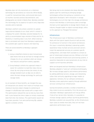 13
Workday does not rely exclusively on a relational
technology for persistence as it once did. While MySQL
is used for transactional data, unstructured data (such
as resumes, business-process documentation, and
photographs) are stored in Basho Riak. Workday selected
this technology for its capacity to scale to very large data
volumes and to replicate.
Workday’s platform also allows customers to upload
large external datasets to our cloud, which is stored in
a Hadoop file system. Workday selected Hadoop for its
ability to accommodate large volumes of data and for its
flexibility in handling data in any form. When external
data is correlated with data from Workday’s applications
the customer gets superior analysis and reporting.
There are several benefits to Workday’s approach
to storage:
1. Using a simplified schema to store transactional
data means that we do not have to manage schema
changes for all our customers when we release
new features and perform weekly upgrades.
2. Using Hadoop’s schema-less approach makes it
easier for customers to load their data into our
cloud. By not tying ourselves too closely to any
storage standard (such as SQL) we are able to
select the best storage technology for particular
storage needs.
As an example of these benefits, we changed the way
all transactions are stored, from inserts of multiple rows
relating to business object changes to combining all
changes in a BLOB data type stored with a single insert.
This optimization reduced the size on disk by more than
half. It also halved the time it takes to initially instantiate
data from disk into memory. This optimization would not
have been possible if we were performing SQL updates
against a complex schema.
Not being tied to one standard also keeps Workday
options open for switching to emerging storage
technologies without disrupting our customers or our
application developers. With innovation in storage
technologies at an all-time high, this storage architecture
ensures that Workday is continuously able to leverage
the best current approaches to storage. Martin Fowler, an
industry thought leader on object-oriented design, refers
to this approach as “Polyglot Persistence.”
Infrastructure
The Infrastructure layer of Workday’s architecture
deals with the typical aspects found on IaaS services.
To summarize its function in the overall architecture,
this layer is essentially Workday’s operating system.
Automation helps multiple services-provision servers
install the appropriate services on customer-specific
configurations, and make them available to a tenant as
part of instantiated compute services. Without a full end-
to-end, automated infrastructure-provisioning systems, it
would be impossible to scale dynamically at any time to
support current business demands.
When we designed and built Workday’s infrastructure,
Workday adopted a “scale out” architectural philosophy.
We increase storage capacity and enhance performance
by adding additional servers, storage, and networking,
rather than vertically upgrading to larger models or
appliances. Similarly, for our software architecture,
Workday scales application capacity through additional
services running on our infrastructure.
Scaling horizontally provides a number of benefits as
they relate to service availability. First, the servers are
redundant. Workday’s applications will not go offline
if one of our servers fails. Secondly, it is possible to
increase storage capacity without sacrificing performance.
Workday customers are assured that, as the infrastructure
layer scales to handle more data, they will not have
application-performance issues.
 
