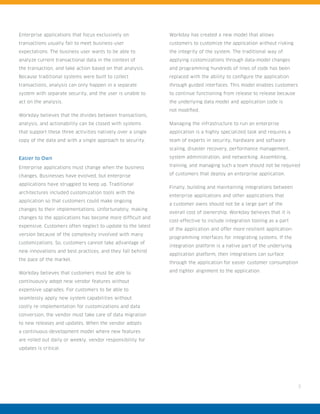 3
Enterprise applications that focus exclusively on
transactions usually fail to meet business-user
expectations. The business user wants to be able to
analyze current transactional data in the context of
the transaction, and take action based on that analysis.
Because traditional systems were built to collect
transactions, analysis can only happen in a separate
system with separate security, and the user is unable to
act on the analysis.
Workday believes that the divides between transactions,
analysis, and actionability can be closed with systems
that support these three activities natively over a single
copy of the data and with a single approach to security.
Easier to Own
Enterprise applications must change when the business
changes. Businesses have evolved, but enterprise
applications have struggled to keep up. Traditional
architectures included customization tools with the
application so that customers could make ongoing
changes to their implementations. Unfortunately, making
changes to the applications has become more difficult and
expensive. Customers often neglect to update to the latest
version because of the complexity involved with many
customizations. So, customers cannot take advantage of
new innovations and best practices, and they fall behind
the pace of the market.
Workday believes that customers must be able to
continuously adopt new vendor features without
expensive upgrades. For customers to be able to
seamlessly apply new system capabilities without
costly re-implementation for customizations and data
conversion, the vendor must take care of data migration
to new releases and updates. When the vendor adopts
a continuous-development model where new features
are rolled out daily or weekly, vendor responsibility for
updates is critical.
Workday has created a new model that allows
customers to customize the application without risking
the integrity of the system. The traditional way of
applying customizations through data-model changes
and programming hundreds of lines of code has been
replaced with the ability to configure the application
through guided interfaces. This model enables customers
to continue functioning from release to release because
the underlying data model and application code is
not modified.
Managing the infrastructure to run an enterprise
application is a highly specialized task and requires a
team of experts in security, hardware and software
scaling, disaster recovery, performance management,
system administration, and networking. Assembling,
training, and managing such a team should not be required
of customers that deploy an enterprise application.
Finally, building and maintaining integrations between
enterprise applications and other applications that
a customer owns should not be a large part of the
overall cost of ownership. Workday believes that it is
cost-effective to include integration tooling as a part
of the application and offer more resilient application-
programming interfaces for integrating systems. If the
integration platform is a native part of the underlying
application platform, then integrations can surface
through the application for easier customer consumption
and tighter alignment to the application.
 