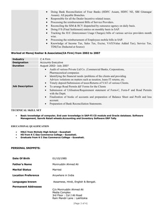 • Doing Bank Reconciliation of Four Banks (HDFC Assam, HDFC NE, SBI Gitanagar
Assam). All payable Branches.
• Responsible for all the Dealer Incentive related issues.
• Processing the reimbursement Bills of Service Providers.
• Reconciling the SIM & RCV dispatched by outsource agency on daily basis.
• Doing F/S (Final Settlement) entries on monthly basis in SAP.
• Tracking the IUC (Interconnect Usage Charges) bills of various service providers month
wise.
• Processing the reimbursement of Employees mobile bills in SAP.
• Knowledge of Income Tax, Sales Tax, Excise, VAT(Value Added Tax), Service Tax,
TDS(Tax Deducted at Source)
Worked at Manoj Keshar & Associates(CA Firm) from 2002 to 2007Worked at Manoj Keshar & Associates(CA Firm) from 2002 to 2007
Industry C A Firm
Designation Accounts Executive
Duration August 2002- July 2007
Job Description
• Audit of various Private Ltd Co. ,Commercial Banks, Corporations,
Pharmaceutical companies
• Identifying the financial needs /problems of the clients and providing
Advices /solutions on matters such as taxation, loans IT returns, etc.
• Timely deposit/Submission of taxes/Returns of VAT of various Clients.
• To arrange Road Permits &F Forms for the Clients
• Submission of Utilisation/Requirement statement of Form-C, Form-F and Road Permits
with the Deptt.
• Finalization of books of accounts and preparation of Balance Sheet and Profit and loss
account.
• Preparation of Bank Reconciliation Statements.
TECHNICAL SKILL SET
•• Basic knowledge of computer, End user knowledge in SAP-FI CO module and Oracle database. SoftwareBasic knowledge of computer, End user knowledge in SAP-FI CO module and Oracle database. Software
Management, Sanvik Retail wheelz.Accounting and Inventory Software ERP TallyManagement, Sanvik Retail wheelz.Accounting and Inventory Software ERP Tally
EDUCATIONAL QUALIFICATIONEDUCATIONAL QUALIFICATION
•• HSLC from Nichols High School - GuwahatiHSLC from Nichols High School - Guwahati
•• HS from K C Das Commerce College - Guwahati.HS from K C Das Commerce College - Guwahati.
•• Graduate from K C Das Commerce College - Guwahati.Graduate from K C Das Commerce College - Guwahati.
PERSONAL SNIPPETS:PERSONAL SNIPPETS:
Date Of BirthDate Of Birth 01/10/198001/10/1980
Father’s NameFather’s Name Moniruddin Ahmed AliMoniruddin Ahmed Ali
Marital StatusMarital Status MarriedMarried
Location PreferenceLocation Preference Anywhere in IndiaAnywhere in India
Languages knownLanguages known Assamese, Hindi, English & Bengali.Assamese, Hindi, English & Bengali.
Permanent AddresseePermanent Addressee
C/o Moniruddin Ahmed AliC/o Moniruddin Ahmed Ali
Media ComplexMedia Complex
3rd Floor : Col J Ali Road3rd Floor : Col J Ali Road
Ram Mandir Lane : LakhtokiaRam Mandir Lane : Lakhtokia
(Page 3 of 4)
 