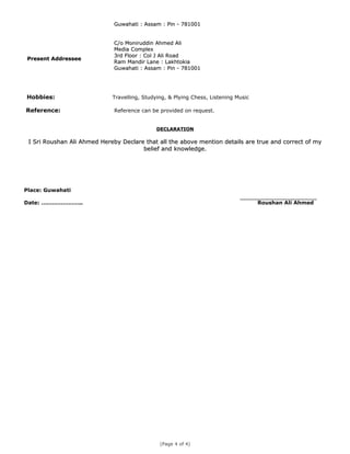 Guwahati : Assam : Pin - 781001Guwahati : Assam : Pin - 781001
Present AddresseePresent Addressee
C/o Moniruddin Ahmed AliC/o Moniruddin Ahmed Ali
Media ComplexMedia Complex
3rd Floor : Col J Ali Road3rd Floor : Col J Ali Road
Ram Mandir Lane : LakhtokiaRam Mandir Lane : Lakhtokia
Guwahati : Assam : Pin - 781001Guwahati : Assam : Pin - 781001
Hobbies: Travelling, Studying, & Plying Chess, Listening Music
Reference: Reference can be provided on request.
DECLARATIONDECLARATION
I Sri Roushan Ali Ahmed Hereby Declare that all the above mention details are true and correct of myI Sri Roushan Ali Ahmed Hereby Declare that all the above mention details are true and correct of my
belief and knowledgebelief and knowledge..
Place: Guwahati
Date: ………………….. Roushan Ali Ahmed
(Page 4 of 4)
 