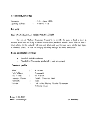 Technical Knowledge
Languages : C ,C++, Java, HTML
Operating systems : Windows 7, 8.1
Project:
Title: ONLINE RAILWAY RESERVATION SYSTEM
The aim of “Railway Reservation System” is to provide the users to book a ticket in
advance. Users has the facility to create their own and permanent account, where user can book a
ticket, check for the availability of trains and tickets and also they can know whether their ticket
is confirmed or not. The user can also pay the money through the online transactions.
s
Extra curricular activities
 Attended Android workshop.
 Attended for Web casting conducted by state government.
Date: 01-02-2015
Place: Mahabubnagar (A.Srikanth)
Personal profile
Name : A.Srikanth
Father’s Name : A.Jagannath
Date of Birth : 02-10-1993
Languages Known : English, Telugu and Hindi.
Nationality : Indian
Hobbies : Lyric writing,Singing, Reading Newspaper,
. Watching movies
 