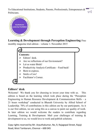 Copy rights reserved by Mr. Arputhakumar, No, 9, Rajagopal Street, Rajaji
Road, West Tambaram, Chennai – 600 045
To Educational Institutions, Students, Parents, Professionals, Entrepreneurs &
Politicians.
Learning & Development through Perception Engineering Free
monthly magazine trial edition – volume 1- November 2015
Editors’ desk
Welcome! We thank you for choosing to invest your time with us. This
edition is based on the learning which took place during the “Perception
Engineering in Human Resource Development & Communication Skills – a
21 hours workshop” conducted in Bharath University by Alfred School of
Leadership. 70% of contributions in this edition are by our participants. As it
is our first edition, we are using this as a canvas to paint our quality of work.
In later edition we would welcome the readers to contribute regarding
Learning, Training & Development. Mail your challenges of training &
development to us, we would love to work and publish solutions.
Contents:
 Editors‟ desk.
 Are we reflections of our Environment?
 Let us water Birds!
 Productivity Analysis Certificate – Feed back!
 Born to express.
 Smile a Cow!
 Facilitator‟s Corner.
 