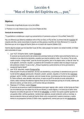 Página 9
Lección 4
“Mas el fruto del Espíritu es,…, paz,”
Objetivos:
1. Comprender el significado de paz a la luz de la Biblia
2. Practicar en la vida cristiana la paz a la luz de la Palabra de Dios
Versículo de memorización:
“Tú guardarás en completa paz a aquel cuyo pensamiento en ti persevera; porque en ti ha confiado” Isaías 26:3
Hay una diferencia que debemos establecer entre la Paz con Dios y la Paz de Dios, la primera trata de la posición del
creyente ante Dios, siendo reconciliado el creyente con Dios gracias al sacrificio de Cristo (Romanos 5:1); la paz de
Dios tiene que ver con el obrar del Espíritu Santo en el corazón del creyente (Gálatas 5:22)
Veamos algunos pasajes que nos describen la paz de Dios, estos pasajes nos ilustran una verdad increíble, la trinidad
está involucrada en la paz:
1. Juan 14:27. El Espíritu Santo, nuestro Consolador
El versículo se encuentra dentro del contexto de la promesa hecha por el Señor acerca del Espíritu Santo y su
ministerio en las vidas de los discípulos y aquellos que creerían posterior a ellos. Y los anima a “No se turbe
vuestro corazón, ni tenga miedo”, pues les anunció que partiría, pero no los dejaría solos. La idea de “turbe” es
la de agitación, conmoción, inquietar. La presencia del Consolador en nuestras vidas nos asegura la paz que
sólo pertenece al Señor “mi paz os doy”. ¿Porqué inquietarnos cuando tenemos en forma permanente la
morada del Espíritu Santo?
2. Juan 16:33. Jesucristo, nuestro Príncipe de Paz
Antes de partir al huerto de Getsemaní, les hizo una advertencia y una promesa; la advertencia era que en el
mundo tendrían aflicción (persecución, tribulación, presión, opresión, angustia), el mundo los iba a aborrecer,
perseguir, oprimir, humillar, avergonzar, pero aún a pesar de eso, la promesa que les hace es que confíen en
Él (Tener confianza, estar alentado, tener ánimo), la razón es que Él ha vencido al mundo (alcanzado la
victoria, salido victorioso) No debemos dejarnos llevar por las circunstancias que hay en el mundo, estamos del
lado de la victoria, ya Cristo venció, y en Él somos más que vencedores.
3. Filipenses 4:7. El Padre, nuestro Protector
El versículo se encuentra en medio de expresiones como gozo, regocijo, afán, oración, la 2da Venida de Cristo.
Las circunstancias que nos rodean hoy en día son difíciles y a veces trágicas, si no fuera que el Señor viene;
tengamos una actitud de gozo aún en medio de las dificultades. La oración nos ayuda a guardar (guardar con
una guardia militar, confinar guardando, mantener bajo vigilancia, proveer protección contra un enemigo, la
idea es protección interna por parte del Espíritu Santo como una guarnición) nuestros corazones y nuestra
mente en una perspectiva correcta; El Señor viene, regocijémonos, oremos para que no nos desalentemos.
 