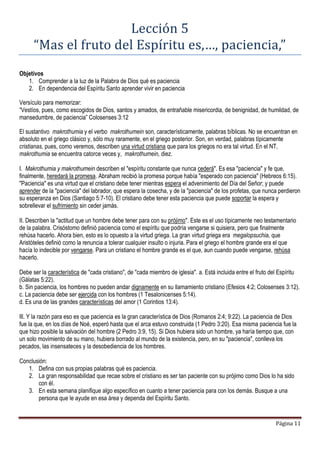 Página 11
Lección 5
“Mas el fruto del Espíritu es,…, paciencia,”
Objetivos
1. Comprender a la luz de la Palabra de Dios qué es paciencia
2. En dependencia del Espíritu Santo aprender vivir en paciencia
Versículo para memorizar:
“Vestíos, pues, como escogidos de Dios, santos y amados, de entrañable misericordia, de benignidad, de humildad, de
mansedumbre, de paciencia” Colosenses 3:12
El sustantivo makrothumia y el verbo makrothumein son, característicamente, palabras bíblicas. No se encuentran en
absoluto en el griego clásico y, sólo muy raramente, en el griego posterior. Son, en verdad, palabras típicamente
cristianas, pues, como veremos, describen una virtud cristiana que para los griegos no era tal virtud. En el NT,
makrothumia se encuentra catorce veces y, makrothumein, diez.
I. Makrothumia y makrothumein describen el "espíritu constante que nunca cederá". Es esa "paciencia" y fe que,
finalmente, heredará la promesa. Abraham recibió la promesa porque había "esperado con paciencia" (Hebreos 6:15).
"Paciencia" es una virtud que el cristiano debe tener mientras espera el advenimiento del Día del Señor; y puede
aprender de la "paciencia" del labrador, que espera la cosecha, y de la "paciencia" de los profetas, que nunca perdieron
su esperanza en Dios (Santiago 5:7-10). El cristiano debe tener esta paciencia que puede soportar la espera y
sobrellevar el sufrimiento sin ceder jamás.
II. Describen la "actitud que un hombre debe tener para con su prójimo". Este es el uso típicamente neo testamentario
de la palabra. Crisóstomo definió paciencia como el espíritu que podría vengarse si quisiera, pero que finalmente
rehúsa hacerlo. Ahora bien, esto es lo opuesto a la virtud griega. La gran virtud griega era megalopsuchia, que
Aristóteles definió como la renuncia a tolerar cualquier insulto o injuria. Para el griego el hombre grande era el que
hacía lo indecible por vengarse. Para un cristiano el hombre grande es el que, aun cuando puede vengarse, rehúsa
hacerlo.
Debe ser la característica de "cada cristiano", de "cada miembro de iglesia". a. Está incluida entre el fruto del Espíritu
(Gálatas 5:22).
b. Sin paciencia, los hombres no pueden andar dignamente en su llamamiento cristiano (Efesios 4:2; Colosenses 3:12).
c. La paciencia debe ser ejercida con los hombres (1 Tesalonicenses 5:14).
d. Es una de las grandes características del amor (1 Corintios 13:4).
Ill. Y la razón para eso es que paciencia es la gran característica de Dios (Romanos 2:4; 9:22). La paciencia de Dios
fue la que, en los días de Noé, esperó hasta que el arca estuvo construida (1 Pedro 3:20). Esa misma paciencia fue la
que hizo posible la salvación del hombre (2 Pedro 3:9, 15). Si Dios hubiera sido un hombre, ya haría tiempo que, con
un solo movimiento de su mano, hubiera borrado al mundo de la existencia, pero, en su "paciencia", conlleva los
pecados, las insensateces y la desobediencia de los hombres.
Conclusión:
1. Defina con sus propias palabras qué es paciencia.
2. La gran responsabilidad que recae sobre el cristiano es ser tan paciente con su prójimo como Dios lo ha sido
con él.
3. En esta semana planifique algo específico en cuanto a tener paciencia para con los demás. Busque a una
persona que le ayude en esa área y dependa del Espíritu Santo.
 