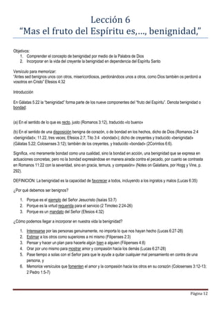 Página 12
Lección 6
“Mas el fruto del Espíritu es,…, benignidad,”
Objetivos:
1. Comprender el concepto de benignidad por medio de la Palabra de Dios
2. Incorporar en la vida del creyente la benignidad en dependencia del Espíritu Santo
Versículo para memorizar:
“Antes sed benignos unos con otros, misericordiosos, perdonándoos unos a otros, como Dios también os perdonó a
vosotros en Cristo” Efesios 4:32
Introducción
En Gálatas 5.22 la “benignidad” forma parte de los nueve componentes del “fruto del Espíritu”. Denota benignidad o
bondad:
(a) En el sentido de lo que es recto, justo (Romanos 3:12), traducido «lo bueno»
(b) En el sentido de una disposición benigna de corazón, o de bondad en los hechos, dicho de Dios (Romanos 2:4
«benignidad»; 11.22, tres veces; Efesios 2:7; Tito 3:4 «bondad»); dicho de creyentes y traducido «benignidad»
(Gálatas 5.22; Colosenses 3:12); también de los creyentes, y traducido «bondad» (2Corintios 6:6).
Significa, «no meramente bondad como una cualidad, sino la bondad en acción, una benignidad que se expresa en
actuaciones concretas; pero no la bondad expresándose en manera airada contra el pecado, por cuanto se contrasta
en Romanos 11:22 con la severidad, sino en gracia, ternura, y compasión» (Notes on Galatians, por Hogg y Vine, p.
292).
DEFINICION: La benignidad es la capacidad de favorecer a todos, incluyendo a los ingratos y malos (Lucas 6:35)
¿Por qué debemos ser benignos?
1. Porque es el ejemplo del Señor Jesucristo (Isaías 53:7)
2. Porque es la virtud requerida para el servicio (2 Timoteo 2:24-26)
3. Porque es un mandato del Señor (Efesios 4:32)
¿Cómo podemos llegar a incorporar en nuestra vida la benignidad?
1. Interesarse por las personas genuinamente, no importa lo que nos hayan hecho (Lucas 6:27-28)
2. Estimar a los otros como superiores a mi mismo (Filipenses 2:3)
3. Pensar y hacer un plan para hacerle algún bien a alguien (Filipenses 4:8)
4. Orar por uno mismo para mostrar amor y compasión hacia los demás (Lucas 6:27-28)
5. Pase tiempo a solas con el Señor para que le ayude a quitar cualquier mal pensamiento en contra de una
persona, y
6. Memorice versículos que fomenten el amor y la compasión hacia los otros en su corazón (Colosenses 3:12-13;
2 Pedro 1:5-7)
 