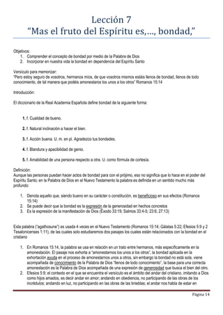 Página 14
Lección 7
“Mas el fruto del Espíritu es,…, bondad,”
Objetivos:
1. Comprender el concepto de bondad por medio de la Palabra de Dios
2. Incorporar en nuestra vida la bondad en dependencia del Espíritu Santo
Versículo para memorizar:
“Pero estoy seguro de vosotros, hermanos míos, de que vosotros mismos estáis llenos de bondad, llenos de todo
conocimiento, de tal manera que podéis amonestaros los unos a los otros” Romanos 15:14
Introducción:
El diccionario de la Real Academia Española define bondad de la siguiente forma:
1. f. Cualidad de bueno.
2. f. Natural inclinación a hacer el bien.
3. f. Acción buena. U. m. en pl. Agradezco tus bondades.
4. f. Blandura y apacibilidad de genio.
5. f. Amabilidad de una persona respecto a otra. U. como fórmula de cortesía.
Definición:
Aunque las personas puedan hacer actos de bondad para con el prójimo, eso no significa que lo hace en el poder del
Espíritu Santo; en la Palabra de Dios en el Nuevo Testamento la palabra es definida en un sentido mucho más
profundo:
1. Denota aquello que, siendo bueno en su carácter o constitución, es beneficioso en sus efectos (Romanos
15:14)
2. Se puede decir que la bondad es la expresión de la generosidad en hechos concretos
3. Es la expresión de la manifestación de Dios (Éxodo 33:19; Salmos 33:4-5; 23:6; 27:13)
Esta palabra (“agathosune”) es usada 4 veces en el Nuevo Testamento (Romanos 15:14; Gálatas 5:22; Efesios 5:9 y 2
Tesalonicenses 1:11), de las cuales solo estudiaremos dos pasajes los cuales están relacionados con la bondad en el
cristiano
1. En Romanos 15:14, la palabra se usa en relación en un trato entre hermanos, más específicamente en la
amonestación. El pasaje nos exhorta a “amonestarnos los unos a los otros”, la bondad aplicada en la
exhortación ayuda en el proceso de amonestarnos unos a otros, sin embargo la bondad no está sola, viene
acompañada de conocimiento de la Palabra de Dios “llenos de todo conocimiento”, la base para una correcta
amonestación es la Palabra de Dios acompañada de una expresión de generosidad que busca el bien del otro.
2. Efesios 5:9; el contexto en el que se encuentra el versículo es el ámbito del andar del cristiano, imitando a Dios
como hijos amados, es decir andar en amor; andando en obediencia, no participando de las obras de los
incrédulos; andando en luz, no participando en las obras de las tinieblas; el andar nos habla de estar en
 