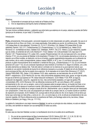 Página 16
Lección 8
“Mas el fruto del Espíritu es,…, fe,”
Objetivos:
1. Comprender el concepto de fe por medio de la Palabra de Dios
2. Vivir en dependencia del Espíritu Santo la fidelidad al Señor
Versículo para memorizar:
“Así que vivimos confiados siempre, y sabiendo que entre tanto que estamos en el cuerpo, estamos ausentes del Señor
(porque por fe andamos, no por vista)” 2 Corintios 5:6-7
Introducción:
Pistis, primariamente, firme persuasión, convicción basada en lo oído (relacionado con peitho, persuadir). Se usa en el
NT siempre de fe en Dios o en Cristo, o en cosas espirituales. Esta palabra se usa de: (a) confianza (p.ej., Romanos
3:25 [véase Nota (4) más adelante]; 1Corintios 2:5; 15.14,17; 2Corintios 1:24; Gálatas 3:23 [véase Nota (5) más
adelante]; Filemón 1:25; 2:17; 1Tesalonicenses 3:2; 2Tesalonicenses 1:3; 3:2; (b) fiabilidad (p.ej., Mateo 23:23;
Romanos 3:3 «la fidelidad de Dios»; Gálatas 5:22: «fidelidad», RVR77; Tito 2:10 «fieles»); (c) por metonimia, aquello
que es creído, el contenido de la fe, la fe (Hechos 6:7; 14:22; Gálatas 1:23; 3:25 [contrastar 3:23, bajo (a)]; 6:10;
Filemón 1:27; 1Tesalonicenses 3:10; Judas 3:20, y quizás 2Tesalonicenses 3:2); (d) una base para la fe, una certeza
(Hechos 17:31); (e) una prenda de fidelidad, la fe empeñada (1Timoteo 5:12). Los principales elementos en la fe en su
relación con el Dios invisible, en distinción a la fe en el hombre, quedan especialmente expuestos con la utilización de
este nombre y de su verbo correspondiente, pisteuo (véase CREER, A, Nº 1); son: (1) una firme convicción, que
produce un pleno reconocimiento de la revelación o verdad de Dios (p.ej., 2Tesalonicenses 2:11,12); (2) una rendición
personal a Él (Juan 1:12); (3) una conducta inspirada por esta rendición (2 Corintios 5:7). Según el contexto, uno u otro
de estos elementos se destaca más. Todo ello está en contraste con la creencia en su puro ejercicio natural, que
consiste en una opinión mantenida de buena fe sin referencia necesaria a su prueba. El objeto de la fe de Abraham no
era la promesa de Dios; ello fue la ocasión de su ejercicio. Su fe reposaba en el mismo Dios (Romanos 4:17, 20,21).
Véanse FIDELIDAD, FIEL. Notas: (1) En Hebreos 10:23, elpis, esperanza, es mal traducida «fe» en la RV (RVR,
RVR77: «esperanza»). (2) En Hechos 6:8, los mss. más comúnmente aceptados tienen caris, gracia, en lugar de pistis,
fe (que es el término que aparece en TR; véase traducción de Besson). (3) En Mateo 17:20, RVR, se sigue la
sustitución de oligopistia: «poca fe», siguiendo los mss. más comúnmente aceptados, en lugar de apistia (TR),
«incredulidad» (RV). (4) En Romanos 3:25, las diferentes revisiones de RV, así como Besson y NVI, conectan
erróneamente la «fe» con «en su sangre», como si la fe reposara sobre la sangre (esto es, la muerte) de Cristo; el en
es instrumental; la fe reposa en la persona viviente; LBA traduce correctamente «a quien Dios exhibió públicamente
como propiciación por medio de su sangre a través de la fe»; efectivamente: «por su sangre» tiene que ser relacionado
con «propiciación». Cristo vino a ser una propiciación por medio de su sangre; esto es, su muerte cruenta en sacrificio
de expiación por el pecado. (5) En Gálatas 3.23, aunque está el artículo antes de «fe» en el original, la fe se tiene que
tomar aquí como bajo (a) más arriba, y como en el v. 22, y no como bajo (c), la fe; el artículo es simplemente el de una
mención repetida. (6) Para la diferencia entre la enseñanza de Pablo y de Santiago sobre la fe y las obras. (Véase
Notes on Galatians, por Hogg y Vine, pp. 117-119.)
La palabra fe, traducida en una mejor manera es fidelidad, la cual es un principio de vida cristiana, no solo en relación
con Dios, sino también en relación con sus semejantes en todos sus actos.
Definición:
En este caso es más bien fidelidad, es decir, la manifestación de la fe en la esfera de la santificación.
1. Es una de las características de Dios (Lamentaciones 3:22-23; Salmos 36:5; 89: 1, 2, 5, 24, 33; 92:1-2)
2. La fidelidad de Dios es inalterable, a pesar de cualquier circunstancia (2 Timoteo 2:13)
 