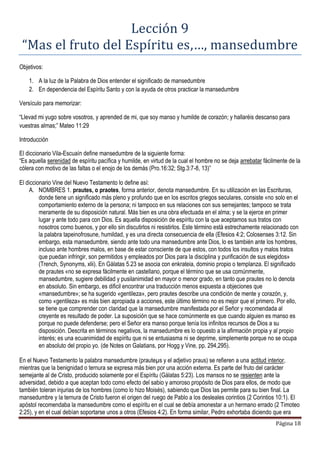 Página 18
Lección 9
“Mas el fruto del Espíritu es,…, mansedumbre
Objetivos:
1. A la luz de la Palabra de Dios entender el significado de mansedumbre
2. En dependencia del Espíritu Santo y con la ayuda de otros practicar la mansedumbre
Versículo para memorizar:
“Llevad mi yugo sobre vosotros, y aprended de mi, que soy manso y humilde de corazón; y hallaréis descanso para
vuestras almas;” Mateo 11:29
Introducción
El diccionario Vila-Escuaín define mansedumbre de la siguiente forma:
“Es aquella serenidad de espíritu pacífica y humilde, en virtud de la cual el hombre no se deja arrebatar fácilmente de la
cólera con motivo de las faltas o el enojo de los demás (Pro.16:32; Stg.3:7-8, 13)”
El diccionario Vine del Nuevo Testamento lo define así:
A. NOMBRES 1. prautes, o praotes, forma anterior, denota mansedumbre. En su utilización en las Escrituras,
donde tiene un significado más pleno y profundo que en los escritos griegos seculares, consiste «no solo en el
comportamiento externo de la persona; ni tampoco en sus relaciones con sus semejantes; tampoco se trata
meramente de su disposición natural. Más bien es una obra efectuada en el alma; y se la ejerce en primer
lugar y ante todo para con Dios. Es aquella disposición de espíritu con la que aceptamos sus tratos con
nosotros como buenos, y por ello sin discutirlos ni resistirlos. Este término está estrechamente relacionado con
la palabra tapeinofrosune, humildad, y es una directa consecuencia de ella (Efesios 4:2; Colosenses 3:12. Sin
embargo, esta mansedumbre, siendo ante todo una mansedumbre ante Dios, lo es también ante los hombres,
incluso ante hombres malos, en base de estar consciente de que estos, con todos los insultos y malos tratos
que puedan infringir, son permitidos y empleados por Dios para la disciplina y purificación de sus elegidos»
(Trench, Synonyms, xlii). En Gálatas 5.23 se asocia con enkrateia, dominio propio o templanza. El significado
de prautes «no se expresa fácilmente en castellano, porque el término que se usa comúnmente,
mansedumbre, sugiere debilidad y pusilanimidad en mayor o menor grado, en tanto que prautes no lo denota
en absoluto. Sin embargo, es dificil encontrar una traducción menos expuesta a objeciones que
«mansedumbre»; se ha sugerido «gentileza», pero prautes describe una condición de mente y corazón, y,
como «gentileza» es más bien apropiada a acciones, este último término no es mejor que el primero. Por ello,
se tiene que comprender con claridad que la mansedumbre manifestada por el Señor y recomendada al
creyente es resultado de poder. La suposición que se hace comúnmente es que cuando alguien es manso es
porque no puede defenderse; pero el Señor era manso porque tenía los infinitos recursos de Dios a su
disposición. Descrita en términos negativos, la mansedumbre es lo opuesto a la afirmación propia y al propio
interés; es una ecuanimidad de espíritu que ni se entusiasma ni se deprime, simplemente porque no se ocupa
en absoluto del propio yo. (de Notes on Galatians, por Hogg y Vine, pp. 294,295).
En el Nuevo Testamento la palabra mansedumbre (prauteµs y el adjetivo praus) se refieren a una actitud interior,
mientras que la benignidad o ternura se expresa más bien por una acción externa. Es parte del fruto del carácter
semejante al de Cristo, producido solamente por el Espíritu (Gálatas 5:23). Los mansos no se resienten ante la
adversidad, debido a que aceptan todo como efecto del sabio y amoroso propósito de Dios para ellos, de modo que
también toleran injurias de los hombres (como lo hizo Moisés), sabiendo que Dios las permite para su bien final. La
mansedumbre y la ternura de Cristo fueron el origen del ruego de Pablo a los desleales corintios (2 Corintios 10:1). El
apóstol recomendaba la mansedumbre como el espíritu en el cual se debía amonestar a un hermano errado (2 Timoteo
2:25), y en el cual debían soportarse unos a otros (Efesios 4:2). En forma similar, Pedro exhortaba diciendo que era
 