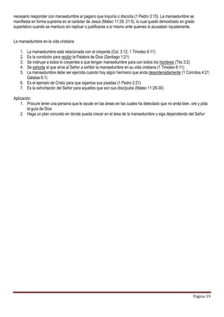 Página 19
necesario responder con mansedumbre al pagano que inquiría o discutía (1 Pedro 3:15). La mansedumbre se
manifiesta en forma suprema en el carácter de Jesús (Mateo 11:29; 21:5), lo cual quedó demostrado en grado
superlativo cuando se mantuvo sin replicar o justificarse a sí mismo ante quienes lo acusaban injustamente.
La mansedumbre en la vida cristiana
1. La mansedumbre está relacionada con el creyente (Col. 3:12; 1 Timoteo 6:11)
2. Es la condición para recibir la Palabra de Dios (Santiago 1:21)
3. Se instruye a todos lo creyentes a que tengan mansedumbre para con todos los hombres (Tito 3:2)
4. Se exhorta al que sirve al Señor a exhibir la mansedumbre en su vida cristiana (1 Timoteo 6:11)
5. La mansedumbre debe ser ejercida cuando hay algún hermano que anda desordenadamente (1 Corintios 4:21;
Gálatas 6:1)
6. Es el ejemplo de Cristo para que sigamos sus pisadas (1 Pedro 2:21)
7. Es la exhortación del Señor para aquellos que son sus discípulos (Mateo 11:29-30)
Aplicación
1. Procure tener una persona que le ayude en las áreas en las cuales ha detectado que no anda bien, ore y pida
la guía de Dios
2. Haga un plan concreto en donde pueda crecer en el área de la mansedumbre y siga dependiendo del Señor
 