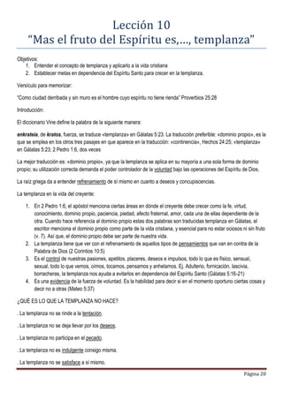 Página 20
Lección 10
“Mas el fruto del Espíritu es,…, templanza”
Objetivos:
1. Entender el concepto de templanza y aplicarlo a la vida cristiana
2. Establecer metas en dependencia del Espíritu Santo para crecer en la templanza.
Versículo para memorizar:
“Como ciudad derribada y sin muro es el hombre cuyo espíritu no tiene rienda” Proverbios 25:28
Introducción:
El diccionario Vine define la palabra de la siguiente manera:
enkrateia, de kratos, fuerza, se traduce «templanza» en Gálatas 5:23. La traducción preferible: «dominio propio», es la
que se emplea en los otros tres pasajes en que aparece en la traducción: «continencia», Hechos 24:25; «templanza»
en Gálatas 5:23; 2 Pedro 1:6, dos veces
La mejor traducción es: «dominio propio», ya que la templanza se aplica en su mayoría a una sola forma de dominio
propio; su utilización correcta demanda el poder controlador de la voluntad bajo las operaciones del Espíritu de Dios.
La raíz griega da a entender refrenamiento de sí mismo en cuanto a deseos y concupiscencias.
La templanza en la vida del creyente:
1. En 2 Pedro 1:6, el apóstol menciona ciertas áreas en dónde el creyente debe crecer como la fe, virtud,
conocimiento, dominio propio, paciencia, piedad, afecto fraternal, amor, cada una de ellas dependiente de la
otra. Cuando hace referencia al dominio propio estas dos palabras son traducidas templanza en Gálatas, el
escritor menciona el dominio propio como parte de la vida cristiana, y esencial para no estar ociosos ni sin fruto
(v. 7). Así que, el dominio propio debe ser parte de nuestra vida.
2. La templanza tiene que ver con el refrenamiento de aquellos tipos de pensamientos que van en contra de la
Palabra de Dios (2 Corintios 10:5)
3. Es el control de nuestras pasiones, apetitos, placeres, deseos e impulsos, todo lo que es físico, sensual,
sexual, todo lo que vemos, oímos, tocamos, pensamos y anhelamos. Ej. Adulterio, fornicación, lascivia,
borracheras, la templanza nos ayuda a evitarlos en dependencia del Espíritu Santo (Gálatas 5:16-21)
4. Es una evidencia de la fuerza de voluntad. Es la habilidad para decir si en el momento oportuno ciertas cosas y
decir no a otras (Mateo 5:37)
¿QUÉ ES LO QUE LA TEMPLANZA NO HACE?
. La templanza no se rinde a la tentación.
. La templanza no se deja llevar por los deseos.
. La templanza no participa en el pecado.
. La templanza no es indulgente consigo misma.
. La templanza no se satisface a sí mismo.
 