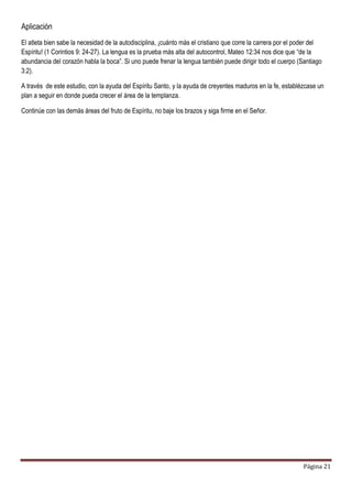 Página 21
Aplicación
El atleta bien sabe la necesidad de la autodisciplina, ¡cuánto más el cristiano que corre la carrera por el poder del
Espíritu! (1 Corintios 9: 24-27). La lengua es la prueba más alta del autocontrol, Mateo 12:34 nos dice que “de la
abundancia del corazón habla la boca”. Si uno puede frenar la lengua también puede dirigir todo el cuerpo (Santiago
3:2).
A través de este estudio, con la ayuda del Espíritu Santo, y la ayuda de creyentes maduros en la fe, establézcase un
plan a seguir en donde pueda crecer el área de la templanza.
Continúe con las demás áreas del fruto de Espíritu, no baje los brazos y siga firme en el Señor.
 