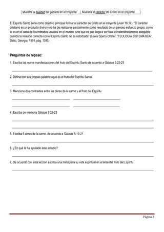 Página 3
Muestra la fealdad del pecado en el creyente Muestra el carácter de Cristo en el creyente
El Espíritu Santo tiene como objetivo principal formar el carácter de Cristo en el creyente (Juan 16:14). “El carácter
cristiano es un producto divino y no ha de realizarse parcialmente como resultado de un penoso esfuerzo propio, como
lo es en el caso de los métodos usuales en el mundo, sino que es que llega a ser total e instantáneamente asequible
cuando la relación correcta con el Espíritu Santo no es estorbada” (Lewis Sperry Chafer, “TEOLOGIA SISTEMATICA”,
Dalto, Georgia, 1974, pág. 1035)
Preguntas de repaso:
1. Escriba las nueve manifestaciones del fruto del Espíritu Santo de acuerdo a Gálatas 5:22-23
_____________________________________________________________________________________________
2. Defina con sus propias palabras qué es el fruto del Espíritu Santo.
______________________________________________________________________________________________
3. Mencione dos contrastes entre las obras de la carne y el fruto del Espíritu
______________________________________ _______________________________
______________________________________ _______________________________
4. Escriba de memoria Gálatas 5:22-23
______________________________________________________________________________________________
______________________________________________________________________________________________
5. Escriba 5 obras de la carne, de acuerdo a Gálatas 5:19-21
______________________________________________________________________________________________
6. ¿En qué le ha ayudado este estudio?
______________________________________________________________________________________________
7. De acuerdo con esta lección escriba una meta para su vida espiritual en el área del fruto del Espíritu
______________________________________________________________________________________________
 
