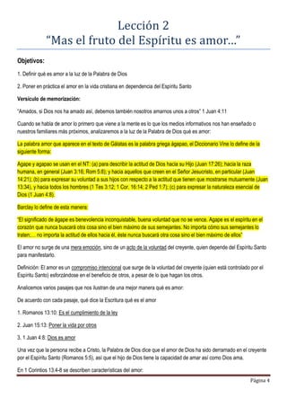 Página 4
Lección 2
“Mas el fruto del Espíritu es amor…”
Objetivos:
1. Definir qué es amor a la luz de la Palabra de Dios
2. Poner en práctica el amor en la vida cristiana en dependencia del Espíritu Santo
Versículo de memorización:
“Amados, si Dios nos ha amado así, debemos también nosotros amarnos unos a otros” 1 Juan 4:11
Cuando se habla de amor lo primero que viene a la mente es lo que los medios informativos nos han enseñado o
nuestros familiares más próximos, analizaremos a la luz de la Palabra de Dios qué es amor:
La palabra amor que aparece en el texto de Gálatas es la palabra griega ágapao, el Diccionario Vine lo define de la
siguiente forma:
Agape y agapao se usan en el NT: (a) para describir la actitud de Dios hacia su Hijo (Juan 17:26); hacia la raza
humana, en general (Juan 3:16; Rom 5:8); y hacia aquellos que creen en el Señor Jesucristo, en particular (Juan
14:21); (b) para expresar su voluntad a sus hijos con respecto a la actitud que tienen que mostrarse mutuamente (Juan
13:34), y hacia todos los hombres (1 Tes 3:12; 1 Cor. 16:14; 2 Ped 1:7); (c) para expresar la naturaleza esencial de
Dios (1 Juan 4:8).
Barclay lo define de esta manera:
“El significado de ágape es benevolencia inconquistable, buena voluntad que no se vence. Agape es el espíritu en el
corazón que nunca buscará otra cosa sino el bien máximo de sus semejantes. No importa cómo sus semejantes lo
traten;… no importa la actitud de ellos hacia él, éste nunca buscará otra cosa sino el bien máximo de ellos”
El amor no surge de una mera emoción, sino de un acto de la voluntad del creyente, quien depende del Espíritu Santo
para manifestarlo.
Definición: El amor es un compromiso intencional que surge de la voluntad del creyente (quien está controlado por el
Espíritu Santo) esforzándose en el beneficio de otros, a pesar de lo que hagan los otros.
Analicemos varios pasajes que nos ilustran de una mejor manera qué es amor:
De acuerdo con cada pasaje, qué dice la Escritura qué es el amor
1. Romanos 13:10: Es el cumplimiento de la ley
2. Juan 15:13: Poner la vida por otros
3. 1 Juan 4:8: Dios es amor
Una vez que la persona recibe a Cristo, la Palabra de Dios dice que el amor de Dios ha sido derramado en el creyente
por el Espíritu Santo (Romanos 5:5), así que el hijo de Dios tiene la capacidad de amar así como Dios ama.
En 1 Corintios 13:4-8 se describen características del amor:
 