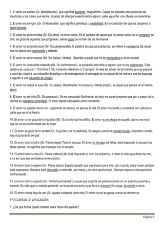 Página 5
1. El amor es sufrido (Gr. Makrothumei), que significa paciente, magnánimo. Capaz de soportar con paciencia las
injusticias y los males que recibe; incapaz de albergar resentimiento alguno; sabe aguantar una ofensa sin resentirse
2. El amor es benigno (Gr. Chrësteuetai), que significa gentileza o amabilidad. Es la condición del que es propenso a
hacer favores
3. El amor no tiene envidia (Gr. Ou zeloi), no tener celos. Es el carácter de aquel que no siente celos por el progreso de
otro, se goza de aquellos que progresan, siente gozo por el bien de los hermanos
4. El amor no es jactancioso (Gr. Ou perpereuetai), la palabra se usa para jactancia, se refiere a vanagloria. Es aquel
que no desea ser reconocido y alabado
5. El amor no se envanece (Gr. Ou fusioo), hinchar. Describe a aquel que no se enorgullece o se envanece
6. El amor no hace nada indebido (Gr. Ou aschemoneo), la expresión describe a alguien que no es indecoroso. Esta
palabra es usada en 1 Corintios 7:36, haciendo referencia a “impropio”, la idea es actuar de tal manera que se expone
a una hija virgen a una situación de peligro o de menosprecio, el concepto es no actuar de tal manera que se exponga
a alguien a una situación de peligro
7. El amor no busca lo suyo (Gr. Ou zeteo), literalmente “no busca su interés propio”, es aquel que piensa en el interés
ajeno
8. El amor no se irrita (Gr. Ou paroxuno), No es provocado fácilmente, es decir es aquel creyente que aún a pesar de la
ofensa se mantiene controlado. El amor impide todo pleito entre hermanos.
9. El amor no guarda rencor (Gr. Logizomai ou kakos), no piensa el mal. El amor no cuenta o considera con cálculo el
daño que se le ha hecho
10. El amor no se goza de la injusticia (Gr. Ou chairo epi he adikia). El amor no se alegra de aquello que no es recto
que no va en conformidad con lo malo
11. El amor se goza de la verdad (Gr. Sugchairo de he aletheia). Se alegra cuando la verdad triunfa, simpatiza cuando
hay victoria de la verdad
12. El amor todo lo sufre (Gr. Panta stegei) Todo lo excusa. El amor no divulga las faltas, está dispuesto a excusar las
faltas ajenas, no significa que transige con el pecado
13. El amor todo lo cree (Gr. Panta pisteuei) No está dispuesto a, o no es propenso, a creer lo malo que dicen de otro,
a no ser que sea verdaderamente notorio
14. El amor todo lo espera (Gr. Panta elpizei) Espera aquello que sea bueno para otro, aún cuando otros hayan perdido
toda esperanza. Siempre está dispuesto a extender una mano y dar otra oportunidad. Siempre espera la recuperación
del fracasado.
15. El amor todo lo soporta (Gr. Panta hupomenei) Es aquel que soporta las persecuciones en un espíritu paciente y
amante. Es más que un estado paciente, es la paciencia activa que lleva a compartir la carga, ayudando a otros
16. El amor nunca deja de ser (Gr. Agape oudepote pipto eite) El amor nunca se gasta, nunca se disminuye
PREGUNTAS DE APLICACIÓN
1. ¿De qué forma puedo mostrar amor hacia mis padres?
 