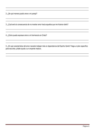 Página 6
_______________________________________________________________________________________________
_______________________________________________________________________________________________
2. ¿De qué manera puedo amar a mi pareja?
_______________________________________________________________________________________________
_______________________________________________________________________________________________
3. ¿Cuál sería la consecuencia de no mostrar amor hacia aquellos que me hicieron daño?
_______________________________________________________________________________________________
_______________________________________________________________________________________________
4. ¿Cómo puedo expresar amor a mi hermano/a en Cristo?
_______________________________________________________________________________________________
_______________________________________________________________________________________________
5. ¿En qué característica del amor necesito trabajar más en dependencia del Espíritu Santo? Haga un plan específico
para esa área, pídale ayuda a un creyente maduro.
_______________________________________________________________________________________________
_______________________________________________________________________________________________
 