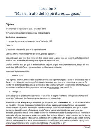 Página 7
Lección 3
“Mas el fruto del Espíritu es,…, gozo,”
Objetivos:
1. Comprender el significado de gozo a la luz de la Biblia
2. Poner en práctica el gozo en dependencia del Espíritu Santo
Versículo de memorización:
“, … porque el gozo de Jehová es vuestra fuerza” Nehemías 8:10
Definición:
El diccionario Vine define el gozo de la siguiente manera
Gozo (Gr. Chara) Deleite; relacionado con chairo, gozarse, regocijarse.
Esta palabra para gozo viene de la misma raíz de la palabra gracia. La gracia tiene que ver con la actitud de deleite al
recibir un favor no merecido, el deleite porque alguien me concedió un favor.
Entonces podemos decir que gozo es deleitarse en algo o alguien. El gozo no es una mera emoción, es algo que vivo
siendo lleno del Espíritu Santo y que se manifiesta en diferentes circunstancias.
Veamos los siguientes versículos:
1. Jeremías 15:16
Para el profeta Jeremías, en medio de la angustia que vivía, pudo experimentar gozo, a causa de la Palabra de Dios; el
Salmo 119:111, el escritor menciona que Su Palabra le ha causado gozo, pues la ha tomado como su herencia. En
nuestra vida cristiana debemos incorporar la Palabra de Dios, para renovar nuestro pensamiento (Romanos 12:2) y así
en dependencia del Espíritu Santo gozarnos en medio de las circunstancias. Lea Juan 15:10-11.
2. Santiago 1:2
Es indudable que las pruebas en la vida cristiana no son causa de alegría, sin embargo Santiago nos exhorta a tener
“sumo gozo”, el Profesor Don Fanning nos dice algo respecto a este versículo:
“El versículo no dice “si es que llegas a tener todo tipo de pruebas”, sino “cuando estés en“. Las dificultades de la vida
son inevitables y forzosas. En ese caso, Santiago no se refiere a las consecuencias que han sido provocadas por
nuestra necedad. Las pruebas auto infligidas serán tratadas luego. Todos nosotros tendremos “todo tipo de pruebas”
(periasmos). La palabra puede referirse a una “prueba” externa o a una seducción interna a pecar, como una
“tentación”. El contexto indica el primer sentido “examen” de nuestra fe a través de “diversas pruebas”, no solamente de
persecución religiosa, sino pobreza, ser explotado por los ricos, embargo del salario, juicios injustos en la corte, abusos
verbales, enfermedad, pérdida y desacuerdos, todos estos son discutidos en el Libro de Santiago. Se necesita confiar y
valorar la perspectiva de Dios, la cual nunca entenderemos, con el fin de considerar estas experiencias como gozo. La
amargura es un síntoma de tener pensamientos no-bíblicos. ¿Puedes confiar en Él?”
 