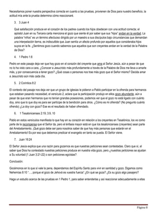 Página 8
Necesitamos poner nuestra perspectiva correcta en cuanto a las pruebas, provienen de Dios para nuestro beneficio, la
actitud mía ante la prueba determina cómo reaccionaré.
3. 3 Juan 4
Qué satisfacción produce en el corazón de los padres cuando los hijos obedecen con una actitud correcta; el
apóstol Juan en su Tercera carta menciona el gozo que siente él por saber que sus “hijos” andan en la verdad. La
palabra “niños” es un término afectuoso dirigido por un maestro a sus discípulos bajo circunstancias que demandan
una interpelación tierna, es indiscutible que Juan sentía un afecto profundo por aquellos que consideraba hijos
suyos en la fe. ¿Sentimos gozo cuando sabemos que aquellos que son creyentes andan en la verdad de la Palabra
de Dios?
4. 1 Pedro 1:8
Pedro en este pasaje deja ver que hay gozo en el corazón del creyente que ama al Señor Jesús, aún a pesar de que
no lo ha visto cara a cara, ¿Conocer a Jesucristo más profundamente a través de la Palabra de Dios me lleva a amarle
más, y por consecuencia a tener gozo? ¿Qué cosas o personas nos trae más gozo que el Señor mismo? Decida amar
a Jesucristo aún más cada día.
5. 2 Corintios 8:2
El contexto del pasaje nos deja ver que un grupo de iglesias le pidieron a Pablo participar en la ofrenda para hermanos
que estaban pasando necesidad, el versículo 2, aclara que la participación produjo en ellos gozo abundante, aún a
pesar de que eran hermanos que no tenían grandes posesiones, podemos ver que el gozo no está ligado con cuánto
doy, sino que lo que doy es para ser partícipe de la bendición para otros. ¿Cómo es mi ofrenda? (No pregunto cuánto
ofrendo) ¿La doy con gozo? Ese es el resultado de haber ofrendado.
6. 1 Tesalonicenses 2:19; 3:9, 10
Pablo en estos versículos manifiesta lo que hay en su corazón en relación a los creyentes en Tesalónica, los ve como
parte de la recompensa que el Señor da, pero el énfasis mayor está en que los tesalonicenses (creyentes) sean parte
del Arrebatamiento. ¡Qué gozo debe ser para nosotros saber de que hay más personas que estarán en el
Arrebatamiento! Es por eso que debemos predicar el evangelio en tanto se pueda. El Señor viene.
7. Juan 16:24
El Señor Jesús explica que una razón para gozarnos es que nuestras peticiones sean contestadas. Claro que sí, el
saber que Dios ha contestado nuestras peticiones produce en nuestra vida gozo, pero ¿nuestras peticiones se ajustan
a Su voluntad (1 Juan 3:21-22) o son peticiones egoístas?
Conclusión:
Gocémonos en lo que sí vale la pena, dependamos del Espíritu Santo para vivir en santidad y gozo. Digamos como
Nehemías 8:10 “…, porque el gozo de Jehová es vuestra fuerza” ¿En qué se goza? ¿Es su gozo algo pasajero?
Haga un estudio acerca de las pruebas en 1 Pedro 1, para saber entenderlas y así reaccionar adecuadamente a ellas
 