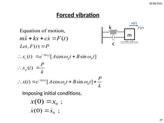 28/08/2025
29
Forced vibration
k
c
( )
x t
m
( )
f t
Equation of motion,
, ( )
( )
Let F t P
mx kx cx F t

  
 
( ) [ cos sin ]
( )
( ) [ cos sin ]
n
n
t
c d d
p
t
d d
x t e A t B t
P
x t
k
P
x t e A t B t
k


 
 


  
 
   
Imposing initial conditions,
0
0
;
(0) ;
(0)
x x
x x


 
 
