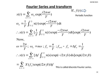 28/08/2025
39
Fourier Series and transform
If, ( )
f t
Periodic function
/2
/2
/2
/2
1
/2
/2
2
( ) exp( )
1 2
x( )exp( )dt
1 2 2
( ) [ x( )exp( )dt]exp( )
Now,
2 1
; ; ;
( ) [ x(s)exp( 2 )ds]exp( 2 )
n
n
T
n T
T
T
n
n n n n n
T
T
n
i nt
x t
T
i nt
t
T T
i nt i nt
x t t
T T T
n
n f f f f
T T T
x t f i fs i ft




 

  
 


 




 




 




 
     
   


 
 
( )exp( 2 )
n
n
X f i ft f



 
 
 This is called discrete Fourier series.
 