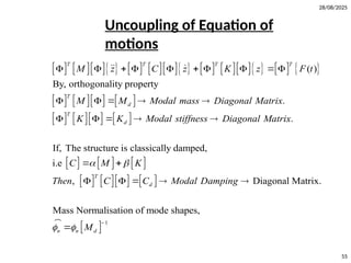 28/08/2025
55
                     
      
      
     
      
( )
By, orthogonality property
.
.
If, The structure is classically damped,
i.e
,
T T T T
T
d
T
d
T
d
M z C z K z F t
M M Modal mass Diagonal Matrix
K K Modal stiffness Diagonal Matrix
C M K
Then C C Modal D
 
         
    
    
 
   
 
 
1
Diagonal Matrix.
Mass Normalisation of mode shapes,
n n d
amping
M
 




Uncoupling of Equation of
motions
 