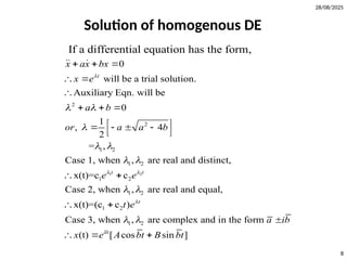 28/08/2025
8
Solution of homogenous DE
2
2
1 2
1 2
0
will be a trial solution.
Auxiliary Eqn. will be
0
1
, 4
2
= ,
Case 1, when , are real and distinct,
x(t)=
If a differential equation has the form,
t
x ax bx
x e
a b
or a a b

 

 
 
  
 

  
 
   
 

 
1 2
1 2
1 2
1 2
1 2
c c
Case 2, when , are real and equal,
x(t)=(c c )
Case 3, when , are complex and in the form
(t) [ cos sin ]
t t
t
at
e e
t e
a ib
x e A bt B bt
 

 
 

 

  
 