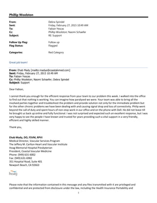 1
Phillip Woolston
From: Debra Spindel
Sent: Friday, February 27, 2015 10:49 AM
To: Fabian Yescas
Cc: Phillip Woolston; Naomi Schaefer
Subject: RE: Support
Follow Up Flag: Follow up
Flag Status: Flagged
Categories: Red Category
Great job team!
From: Ehab Mady [mailto:madye@coastalvmed.com]
Sent: Friday, February 27, 2015 10:49 AM
To: Fabian Yescas
Cc: Phillip Woolston; Naomi Schaefer; Debra Spindel
Subject: Support
Dear Fabian,
I cannot thank you enough for the efficient response from your team to our problem this week. I walked into the office
to find out that nothing is working. You can imagine how paralyzed we were. Your team was able to bring all the
involved parties together and troubleshoot the problem and provide solution not only for the immediate problem but
for the other chronic problems we have been dealing with and causing signal drop and loss of connectivity. Philip went
beyond the call of duty and spent hours of non-stop work in our office and on the phone with Dell. He did not leave till
he brought us back up online and fully functional. I was not surprised and expected such an excellent response, but I was
very happy to see the people I have known and trusted for years providing such a vital support in a very friendly,
efficient and highly skilled manner.
Thank you,
Ehab Mady, DO, FSVM, RPVI
Medical Director, Vascular Services Program
The Jeffery M. Carlton Heart and Vascular Institute
Hoag Memorial Hospital Presbyterian
President, Coastal Vascular Medicine
Phone: (949) 631-6002
Fax: (949) 631-6982
351 Hospital Road, Suite 401
Newport Beach, CA 92663
Please note that the information contained in this message and any files transmitted with it are privileged and
confidential and are protected from disclosure under the law, including the Health Insurance Portability and
 