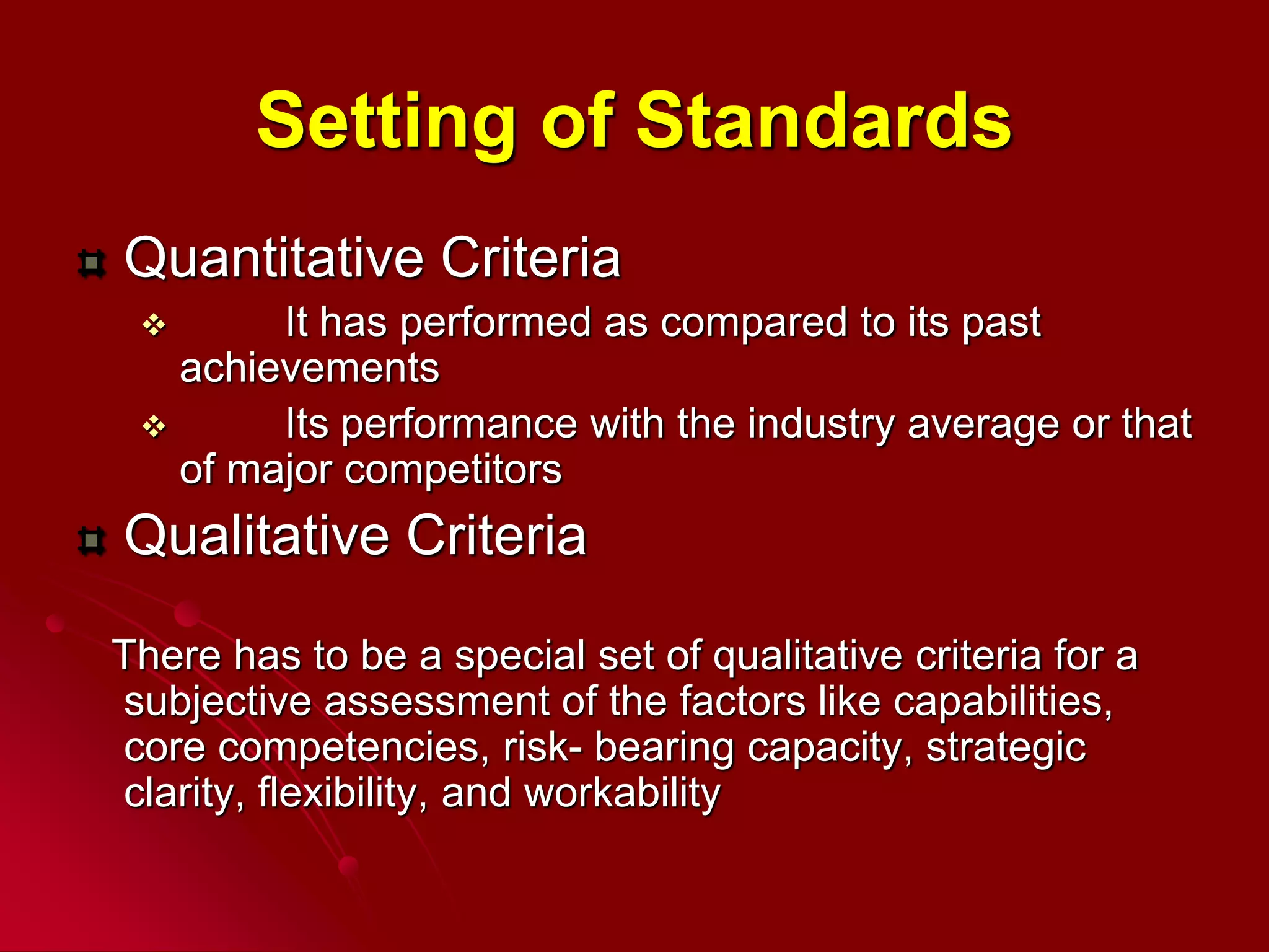 Setting of Standards
Quantitative Criteria
 It has performed as compared to its past
achievements
 Its performance with the industry average or that
of major competitors
Qualitative Criteria
There has to be a special set of qualitative criteria for a
subjective assessment of the factors like capabilities,
core competencies, risk- bearing capacity, strategic
clarity, flexibility, and workability
 
