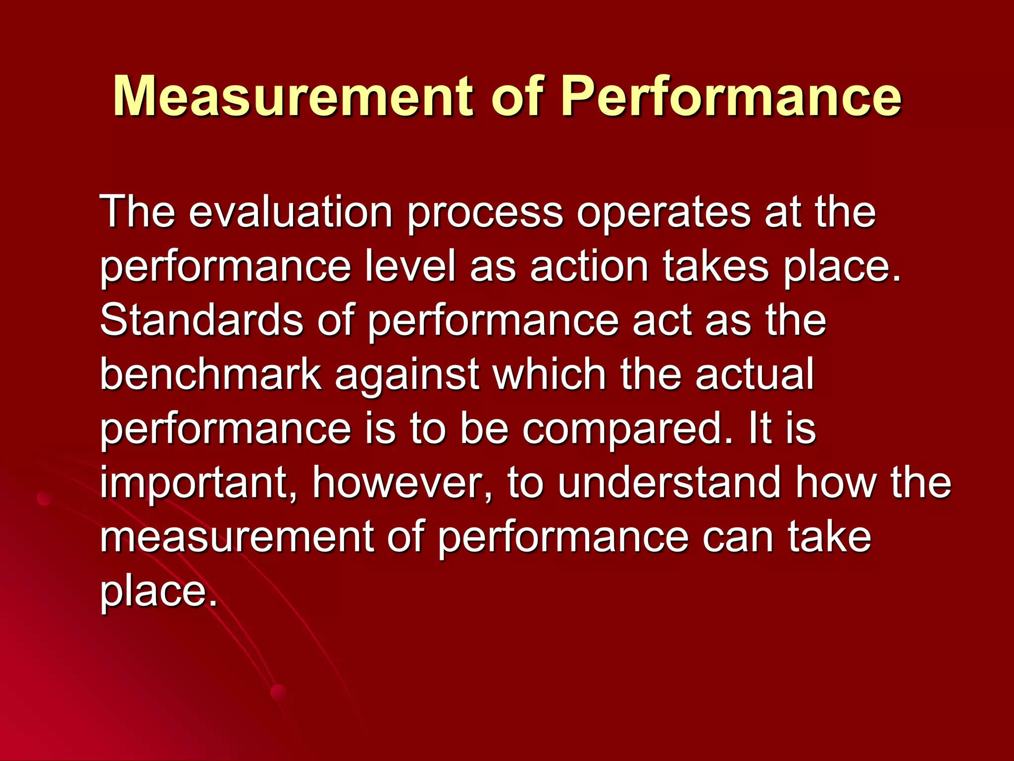 Measurement of Performance
The evaluation process operates at the
performance level as action takes place.
Standards of performance act as the
benchmark against which the actual
performance is to be compared. It is
important, however, to understand how the
measurement of performance can take
place.
 