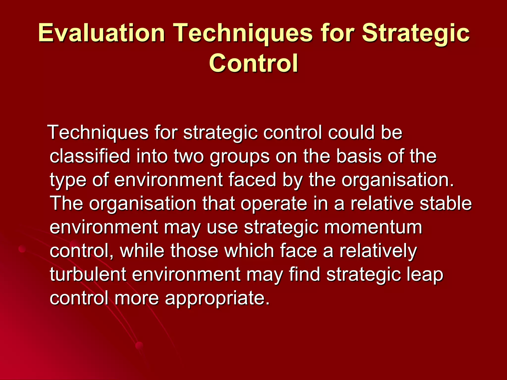 Evaluation Techniques for Strategic
Control
Techniques for strategic control could be
classified into two groups on the basis of the
type of environment faced by the organisation.
The organisation that operate in a relative stable
environment may use strategic momentum
control, while those which face a relatively
turbulent environment may find strategic leap
control more appropriate.
 