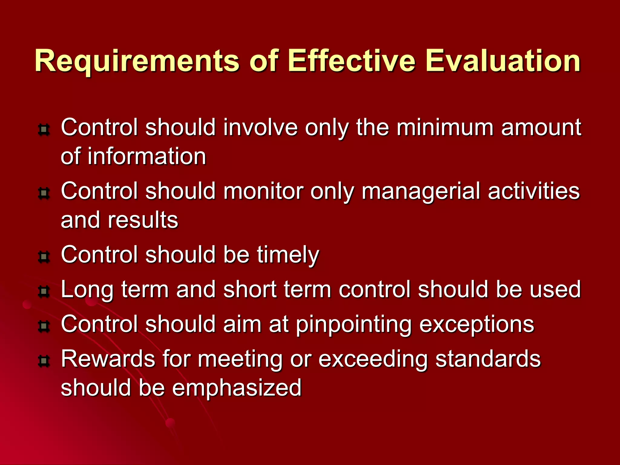 Requirements of Effective Evaluation
Control should involve only the minimum amount
of information
Control should monitor only managerial activities
and results
Control should be timely
Long term and short term control should be used
Control should aim at pinpointing exceptions
Rewards for meeting or exceeding standards
should be emphasized
 