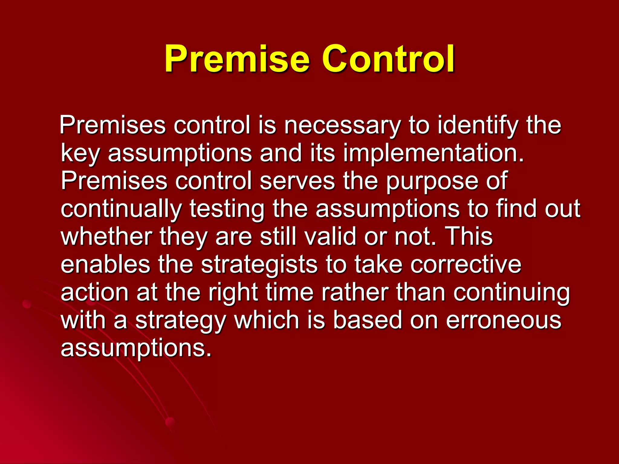 Premise Control
Premises control is necessary to identify the
key assumptions and its implementation.
Premises control serves the purpose of
continually testing the assumptions to find out
whether they are still valid or not. This
enables the strategists to take corrective
action at the right time rather than continuing
with a strategy which is based on erroneous
assumptions.
 