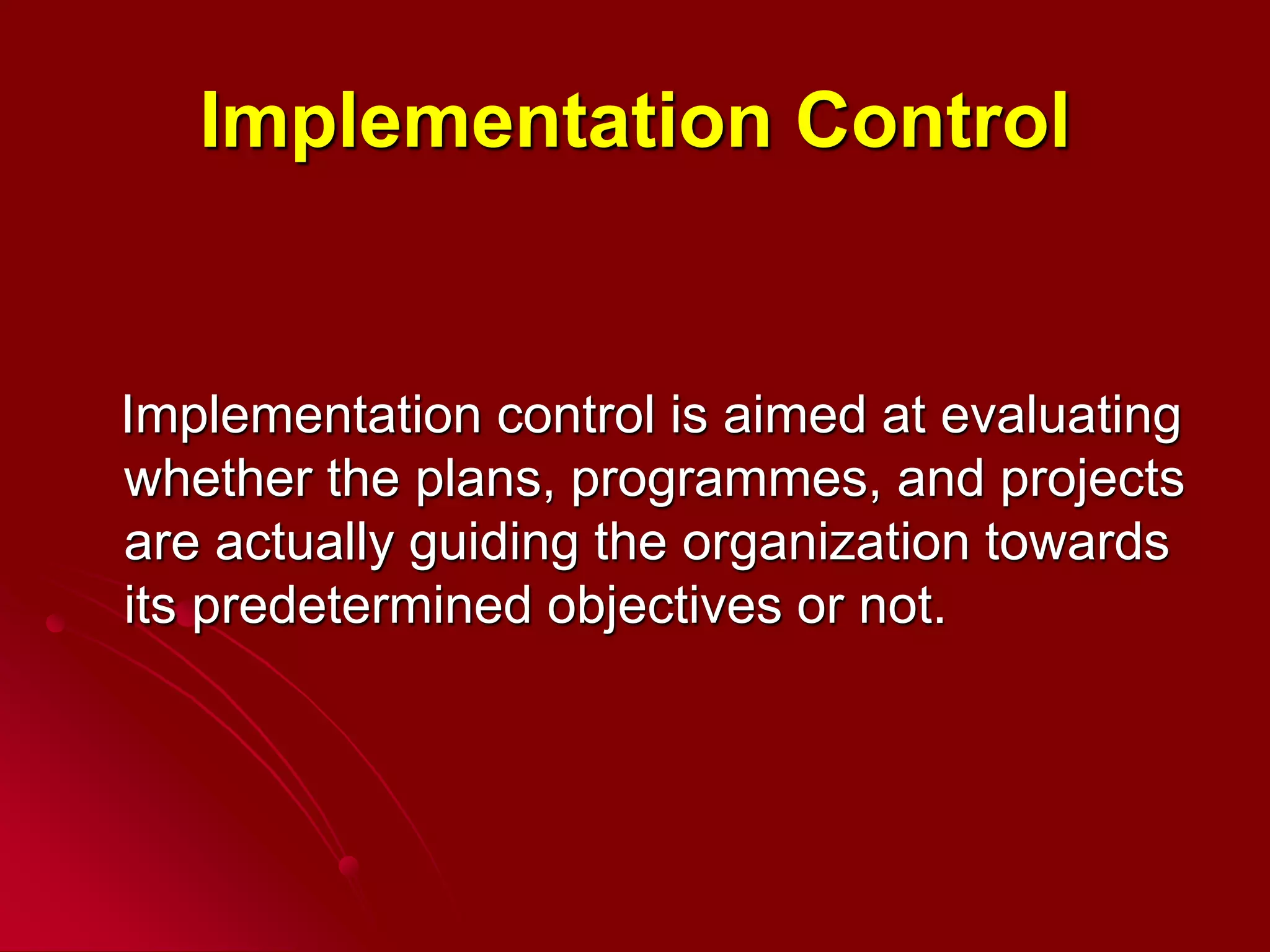 Implementation Control
Implementation control is aimed at evaluating
whether the plans, programmes, and projects
are actually guiding the organization towards
its predetermined objectives or not.
 