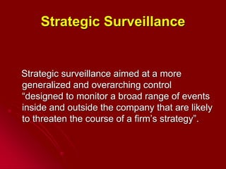 Strategic Surveillance
Strategic surveillance aimed at a more
generalized and overarching control
“designed to monitor a broad range of events
inside and outside the company that are likely
to threaten the course of a firm’s strategy”.
 