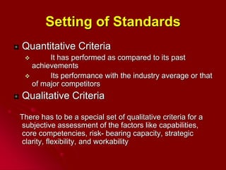Setting of Standards
Quantitative Criteria
 It has performed as compared to its past
achievements
 Its performance with the industry average or that
of major competitors
Qualitative Criteria
There has to be a special set of qualitative criteria for a
subjective assessment of the factors like capabilities,
core competencies, risk- bearing capacity, strategic
clarity, flexibility, and workability
 